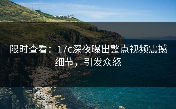 限时查看：17c深夜曝出整点视频震撼细节，引发众怒