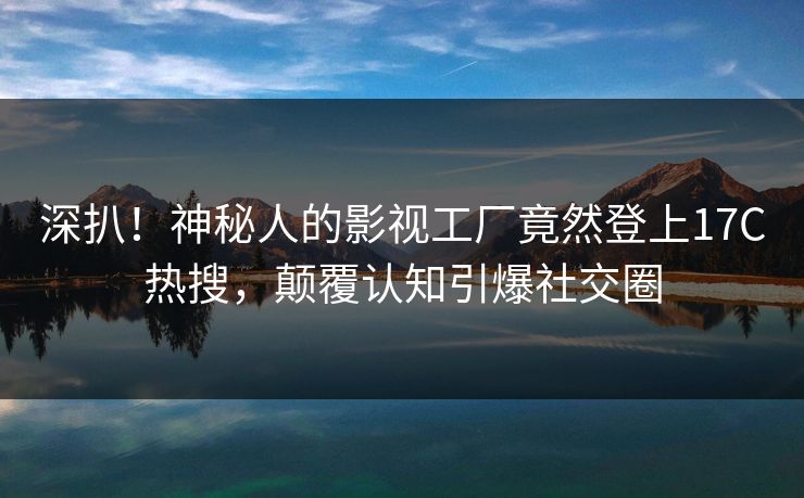 深扒！神秘人的影视工厂竟然登上17C热搜，颠覆认知引爆社交圈