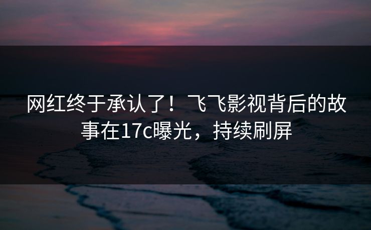 网红终于承认了！飞飞影视背后的故事在17c曝光，持续刷屏