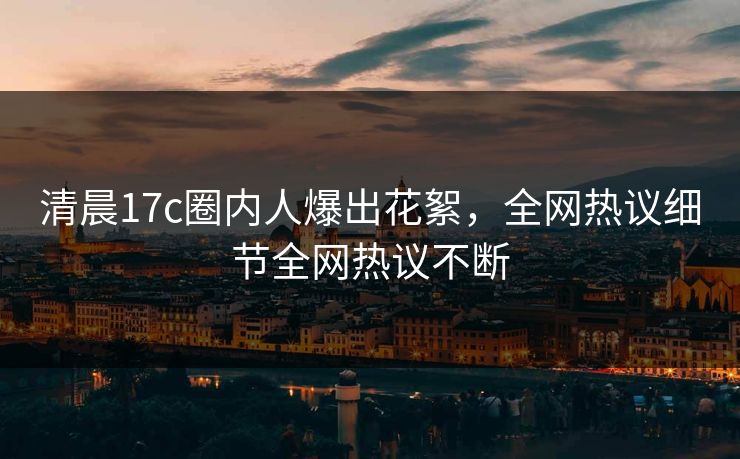 清晨17c圈内人爆出花絮，全网热议细节全网热议不断