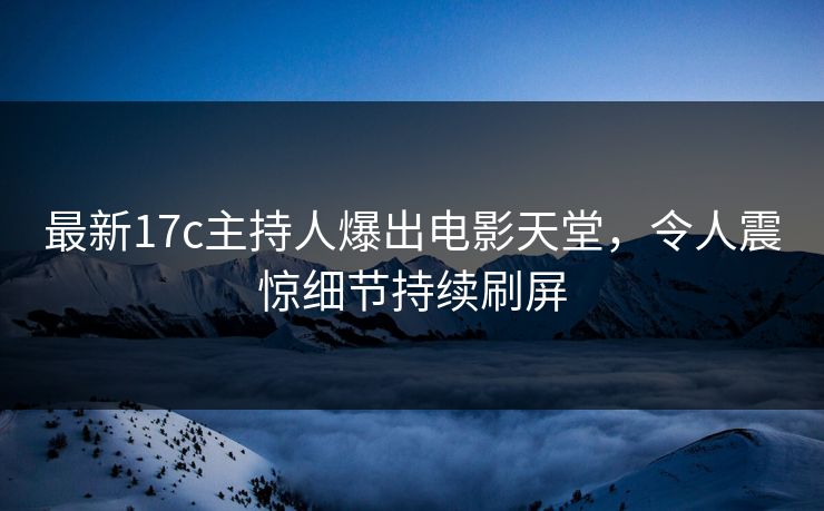 最新17c主持人爆出电影天堂，令人震惊细节持续刷屏