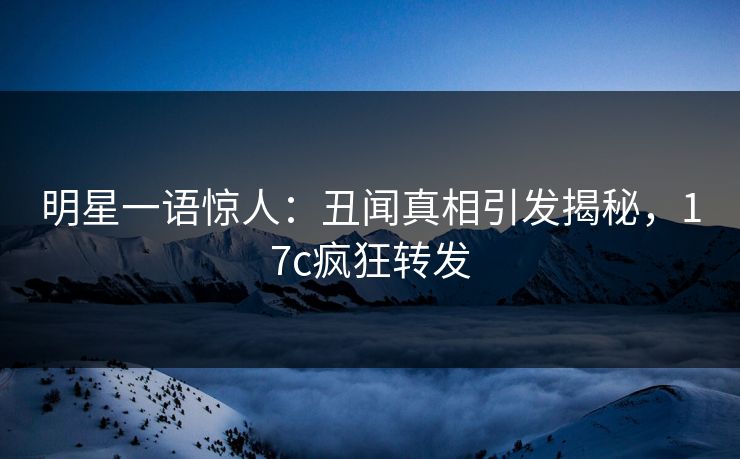 明星一语惊人:丑闻真相引发揭秘,17c疯狂转发 明星一语惊人:丑闻真相引发揭秘,17c疯狂转发