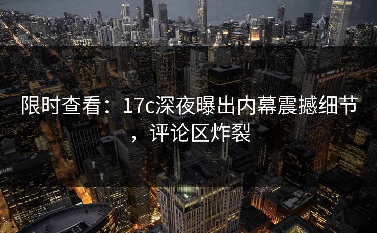 限时查看：17c深夜曝出内幕震撼细节，评论区炸裂