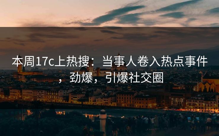 本周17c上热搜：当事人卷入热点事件，劲爆，引爆社交圈