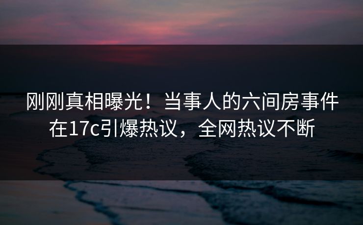 刚刚真相曝光!当事人的六间房事件在17c引爆热议,全网热议不断 刚刚真相曝光!当事人的六间房事件在17c引爆热议,全网热议不断