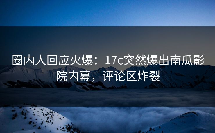 圈内人回应火爆：17c突然爆出南瓜影院内幕，评论区炸裂