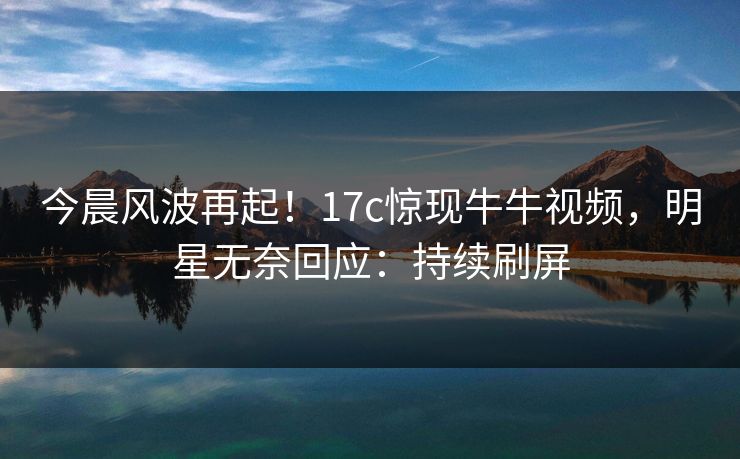 今晨风波再起！17c惊现牛牛视频，明星无奈回应：持续刷屏