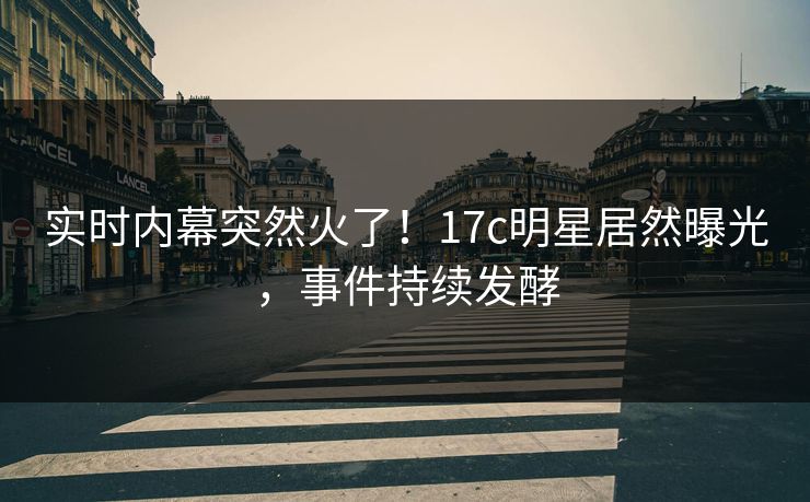 实时内幕突然火了！17c明星居然曝光，事件持续发酵