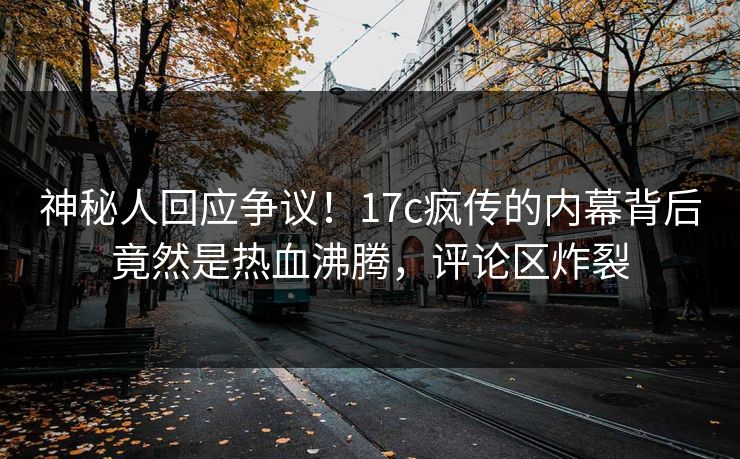 神秘人回应争议！17c疯传的内幕背后竟然是热血沸腾，评论区炸裂