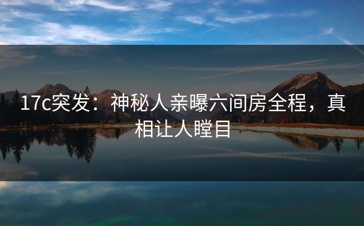 17c突发：神秘人亲曝六间房全程，真相让人瞠目