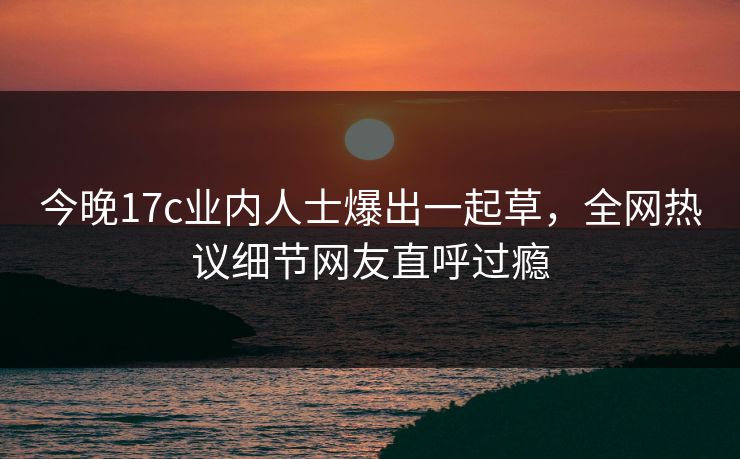 今晚17c业内人士爆出一起草，全网热议细节网友直呼过瘾
