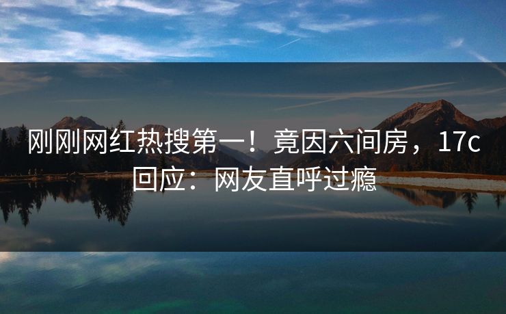 刚刚网红热搜第一！竟因六间房，17c回应：网友直呼过瘾