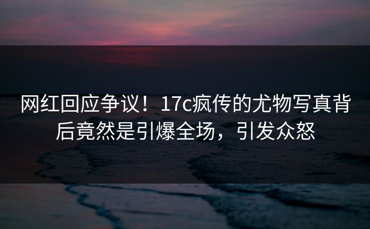 网红回应争议！17c疯传的尤物写真背后竟然是引爆全场，引发众怒