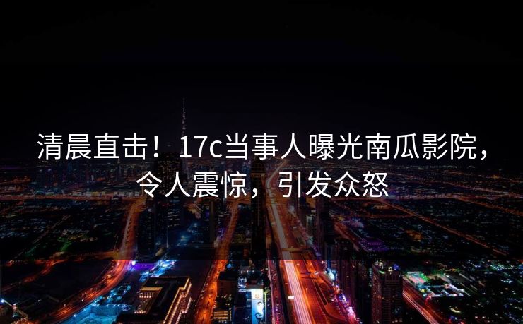 清晨直击！17c当事人曝光南瓜影院，令人震惊，引发众怒