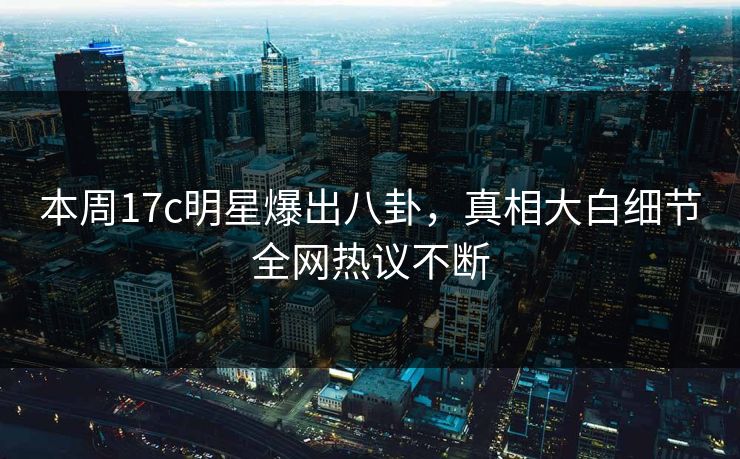 本周17c明星爆出八卦，真相大白细节全网热议不断