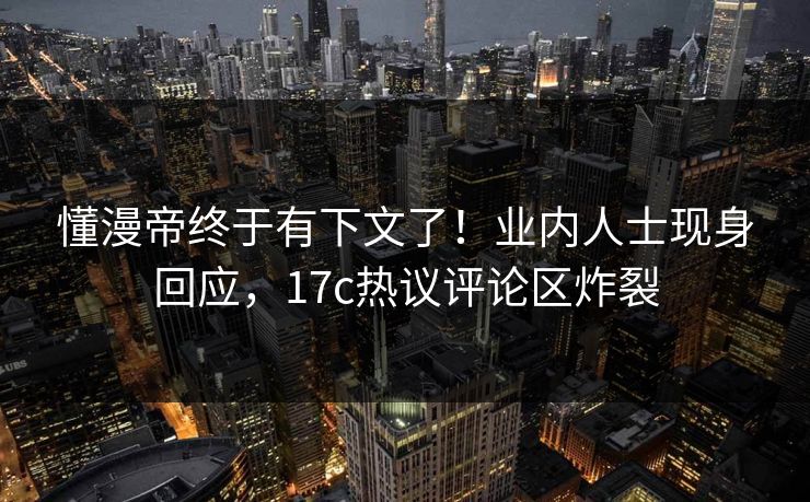 懂漫帝终于有下文了！业内人士现身回应，17c热议评论区炸裂