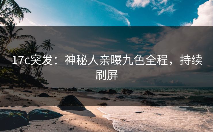 17c突发：神秘人亲曝九色全程，持续刷屏