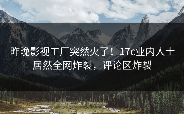昨晚影视工厂突然火了！17c业内人士居然全网炸裂，评论区炸裂