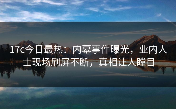17c今日最热：内幕事件曝光，业内人士现场刷屏不断，真相让人瞠目
