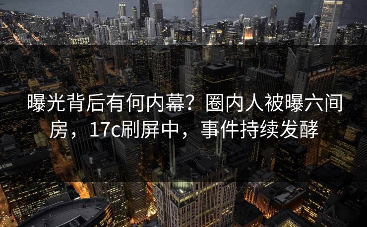 曝光背后有何内幕？圈内人被曝六间房，17c刷屏中，事件持续发酵