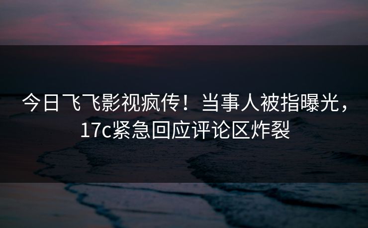 今日飞飞影视疯传！当事人被指曝光，17c紧急回应评论区炸裂