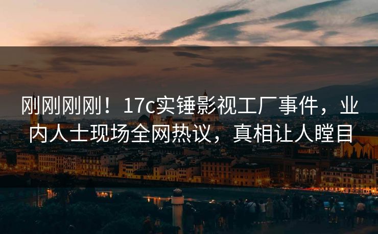 刚刚刚刚！17c实锤影视工厂事件，业内人士现场全网热议，真相让人瞠目