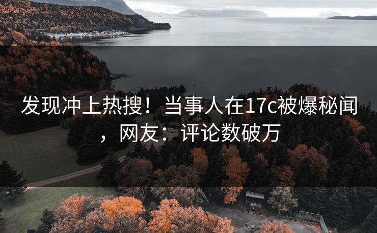 发现冲上热搜！当事人在17c被爆秘闻，网友：评论数破万