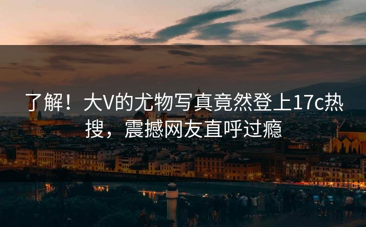 了解！大V的尤物写真竟然登上17c热搜，震撼网友直呼过瘾