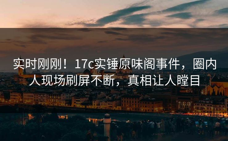 实时刚刚!17c实锤原味阁事件,圈内人现场刷屏不断,真相让人瞠目 实时刚刚!17c实锤原味阁事件,圈内人现场刷屏不断,真相让人瞠目