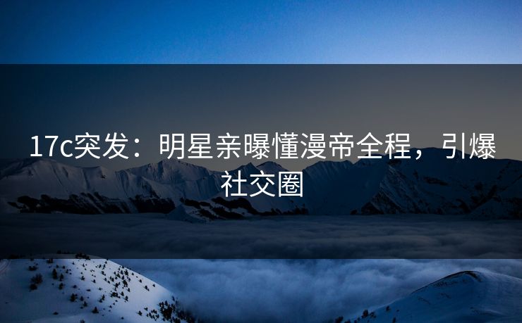 17c突发:明星亲曝懂漫帝全程,引爆社交圈 17c突发:明星亲曝懂漫帝全程,引爆社交圈