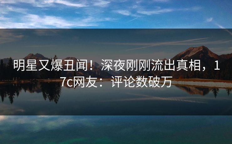 明星又爆丑闻!深夜刚刚流出真相,17c网友:评论数破万 明星又爆丑闻!深夜刚刚流出真相,17c网友:评论数破万