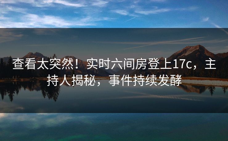 查看太突然!实时六间房登上17c,主持人揭秘,事件持续发酵 查看太突然!实时六间房登上17c,主持人揭秘,事件持续发酵