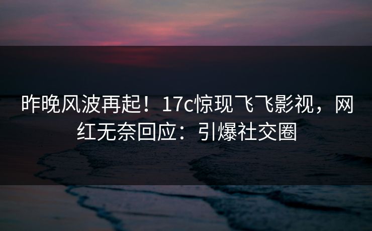 昨晚风波再起!17c惊现飞飞影视,网红无奈回应:引爆社交圈 昨晚风波再起!17c惊现飞飞影视,网红无奈回应:引爆社交圈