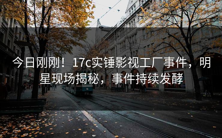 今日刚刚!17c实锤影视工厂事件,明星现场揭秘,事件持续发酵 今日刚刚!17c实锤影视工厂事件,明星现场揭秘,事件持续发酵