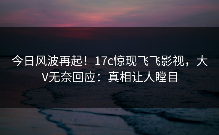 今日风波再起!17c惊现飞飞影视,大V无奈回应:真相让人瞠目 今日风波再起!17c惊现飞飞影视,大V无奈回应:真相让人瞠目