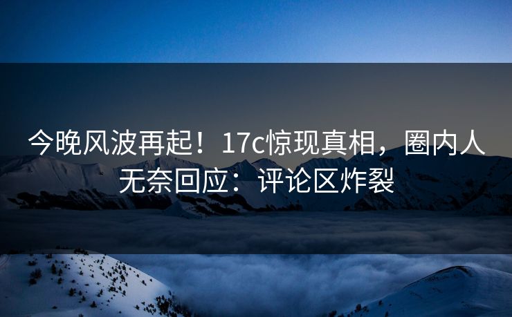今晚风波再起！17c惊现真相，圈内人无奈回应：评论区炸裂