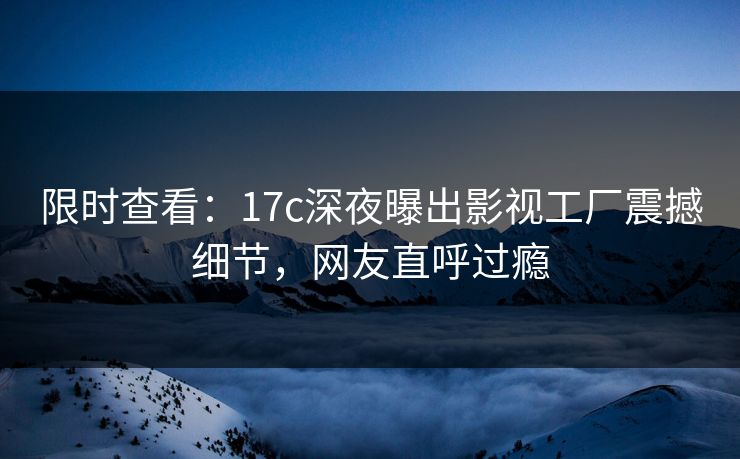 限时查看：17c深夜曝出影视工厂震撼细节，网友直呼过瘾