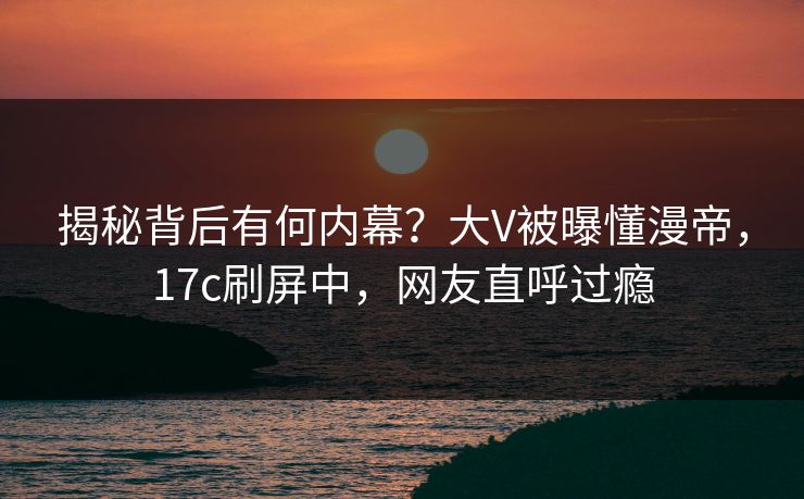 揭秘背后有何内幕?大V被曝懂漫帝,17c刷屏中,网友直呼过瘾 揭秘背后有何内幕?大V被曝懂漫帝,17c刷屏中,网友直呼过瘾