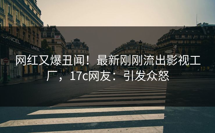 网红又爆丑闻！最新刚刚流出影视工厂，17c网友：引发众怒