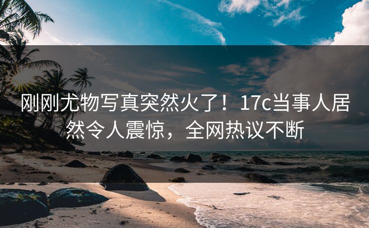 刚刚尤物写真突然火了！17c当事人居然令人震惊，全网热议不断