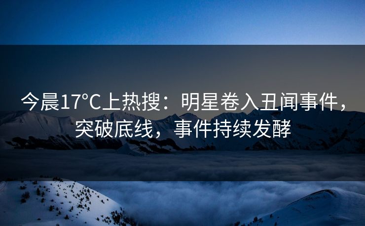 今晨17°C上热搜：明星卷入丑闻事件，突破底线，事件持续发酵