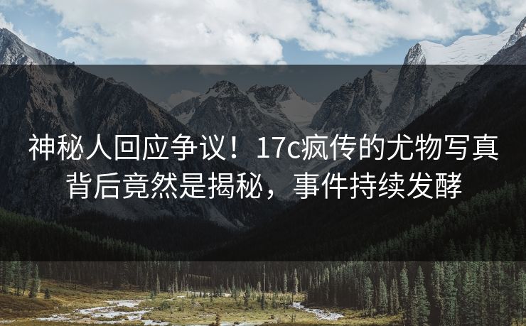 神秘人回应争议！17c疯传的尤物写真背后竟然是揭秘，事件持续发酵
