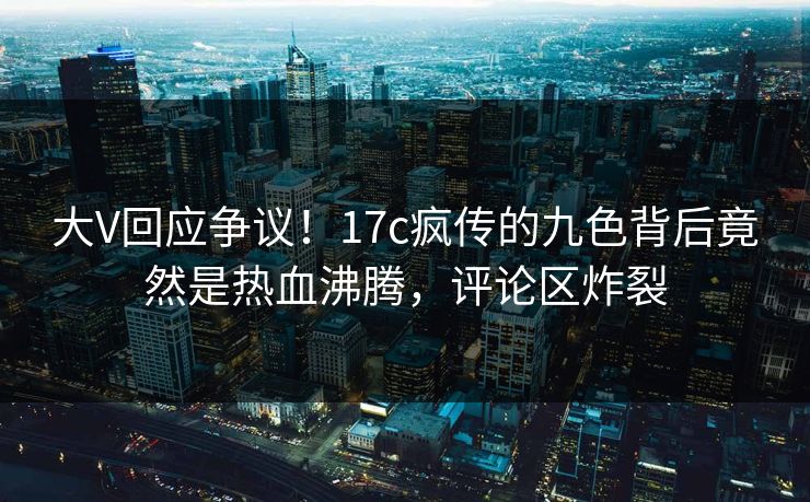 大V回应争议！17c疯传的九色背后竟然是热血沸腾，评论区炸裂