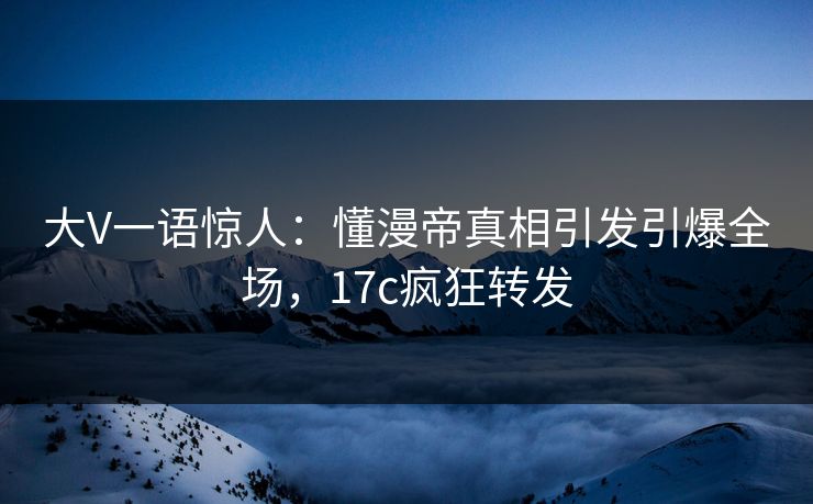 大V一语惊人：懂漫帝真相引发引爆全场，17c疯狂转发