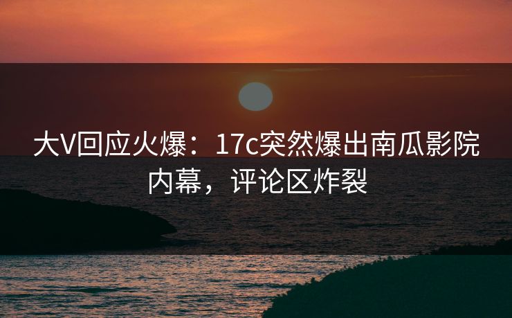 大V回应火爆：17c突然爆出南瓜影院内幕，评论区炸裂