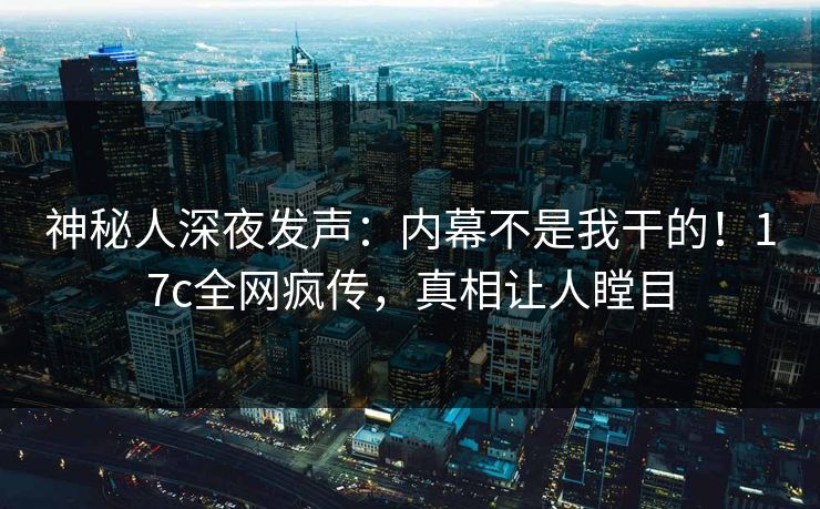 神秘人深夜发声：内幕不是我干的！17c全网疯传，真相让人瞠目