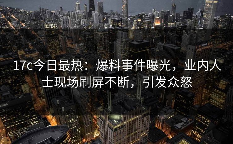 17c今日最热：爆料事件曝光，业内人士现场刷屏不断，引发众怒