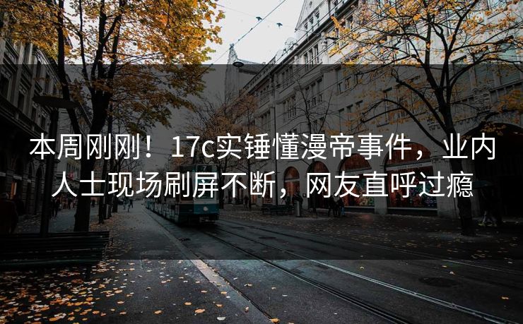 本周刚刚！17c实锤懂漫帝事件，业内人士现场刷屏不断，网友直呼过瘾