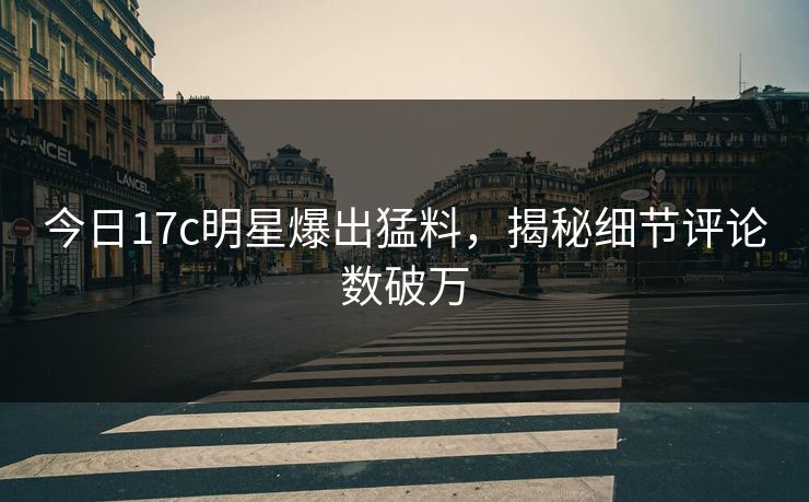 今日17c明星爆出猛料，揭秘细节评论数破万