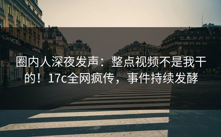 圈内人深夜发声：整点视频不是我干的！17c全网疯传，事件持续发酵